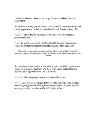 Lets take a look at how some large firms state their mission
statement
Some firms are very specific when stating theirmission statements and
clearly explain why the firm exist and what kind of services they offer.
Paypal: ‘Tobuild the Web’s mostconvenient, secure cost-effective
paymentsolution.’
Tesla: ‘To accelerate the adventof sustainable transportby bringing
compellingmass marketelectric carstomarketas soon as possible’
These both companies have a mission statement that is clear and laser focused. A
statement that isn’t ambiguous and straight to the point. It just states the company’s main
purpose.
Some companies states thebusiness strategies that theirorganization
follows. Forinstance Walmart and Ikea. They uses acost leadership
business strategy in their mission statement:
Walmart: ‘We save people money sothey can live better.’
Ikea: ‘.. Our business idea supports this vison by offeringa wide range of
well-designed, functional home furnishingproducts atprices solow that
as many people as possible willbe able toafford them.’
 