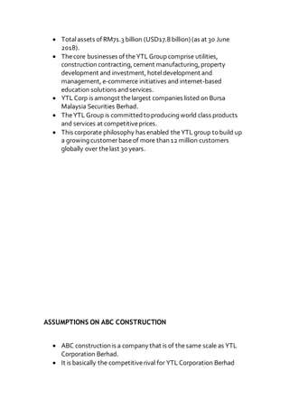  Totalassets of RM71.3 billion (USD17.8 billion) (as at 30 June
2018).
 Thecore businesses of theYTL Group comprise utilities,
construction contracting, cement manufacturing, property
development and investment, hoteldevelopment and
management, e-commerce initiatives and internet-based
education solutions andservices.
 YTL Corp is amongst thelargest companies listed on Bursa
Malaysia Securities Berhad.
 TheYTL Group is committedto producing world class products
and services at competitiveprices.
 This corporate philosophy has enabled theYTL group to build up
a growing customerbaseof more than 12 million customers
globally over thelast 30 years.
ASSUMPTIONS ON ABC CONSTRUCTION
 ABC construction is a company that is of thesame scale as YTL
Corporation Berhad.
 It is basically the competitiverival for YTL Corporation Berhad
 