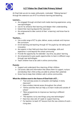 I.C.T Vision for Chad Vale Primary School
At Chad Vale we aim to create enthusiastic, motivated, “lifelong learners”
through the extensive use of ICT to enhance learning and teaching.
Learners…
 Are engaged through enriched multi-media learning experiences using
new technologies.
 Use ICT to enhance their learning and deepen their understanding.
 Extend their learning beyond the classroom.
 Are empowered to take control of their ‘e-learning’ and know how to
stay safe.
Teachers…
 Use a wide range of ICT to plan, deliver, assess, evaluate and improve
the curriculum.
 Enrich learning and teaching through ICT for pupils by risk-taking and
innovation.
 Are experts in their field and share their knowledge, skills and
experience in and beyond the school community.
 Provide the opportunity for extended ‘any time, any place’ learning.
 Are empowered to give pupils opportunities to learn in different ways
through new technologies.
 Teach children how to be safe in online communities.
Parents:
 Support and understand the e-learning of their children.
 Can access data and information that allows them to support, nurture
and develop their child so they are able to achieve their potential.
 Know how to keep their children safe in online communities.
What the children want in the future of Chad Vale’s ICT…
 “Fast and easy access to computers and laptops in every
classroom”
 Have wireless internet access throughout the school.
 “Online activities that can help us to learn inside and outside of
school.”
 “More programmes to improve our learning in different
subjects.”
 “The teachers to try new things using new technologies.”
 Have two class sets of I-pads to support learning.
 For teachers to teach ICT lessons from the new scheme of work –
rising stars.
 
