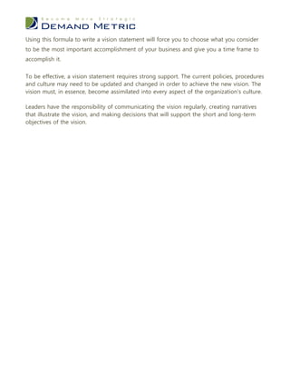 Using this formula to write a vision statement will force you to choose what you consider
to be the most important accomplishment of your business and give you a time frame to
accomplish it.


To be effective, a vision statement requires strong support. The current policies, procedures
and culture may need to be updated and changed in order to achieve the new vision. The
vision must, in essence, become assimilated into every aspect of the organization's culture.

Leaders have the responsibility of communicating the vision regularly, creating narratives
that illustrate the vision, and making decisions that will support the short and long-term
objectives of the vision.
 