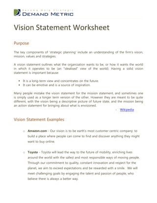 Vision Statement Worksheet
Purpose

The key components of 'strategic planning' include an understanding of the firm's vision,
mission, values and strategies.

A vision statement outlines what the organization wants to be, or how it wants the world
in which it operates to be (an "idealised" view of the world). Having a solid vision
statement is important because:

      It is a long-term view and concentrates on the future.
      It can be emotive and is a source of inspiration.

Many people mistake the vision statement for the mission statement, and sometimes one
is simply used as a longer term version of the other. However they are meant to be quite
different, with the vision being a descriptive picture of future state, and the mission being
an action statement for bringing about what is envisioned.
                                                                           - Wikipedia


Vision Statement Examples

       o Amazon.com - Our vision is to be earth's most customer centric company; to
          build a place where people can come to find and discover anything they might
          want to buy online.


       o Toyota - Toyota will lead the way to the future of mobility, enriching lives
          around the world with the safest and most responsible ways of moving people.
          Through our commitment to quality, constant innovation and respect for the
          planet, we aim to exceed expectations and be rewarded with a smile. We will
          meet challenging goals by engaging the talent and passion of people, who
          believe there is always a better way.
 