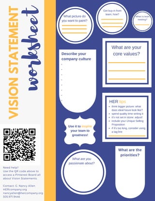 VISIONSTATEMENT
worksheet
Need help?
Use the QR code above to
access a Pinterest Board all
about Vision Statements.
Contact: G. Nancy Allen
HERcompany.org
nancyallen@hercompany.org
305.971.9446
What picture do
you want to paint?
When is team
meeting?
What are your
core values?
Get buy-in from
team, how?
Describe your
company culture
-
-
-
-
-
-
-
- HER tips
What are the
priorities?
think bigger picture: what
does ideal future look like?
spend quality time writing it
it's not set in stone: adjust!
include your Unique Selling
Proposition
if it's too long, consider using
a tag line
Use it to inspire
your team to
greatness!
What are you
passionate about?
 