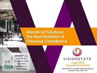 August 2022
Corporate Presentation
Wanda IoT Solutions:
The Next Evolution of
Cleaning Compliance
Visionstate IoT is a wholly owned subsidiary of
Visionstate Corp. (TSXV: VIS)
WANDATM was
awarded the
prestigious CSSA
Award for
Innovation in
March 2018
 