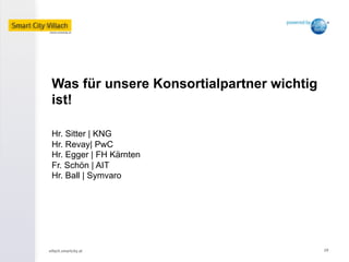 villach.smartcity.at	
   19	
  
Was für unsere Konsortialpartner wichtig
ist!
Hr. Sitter | KNG
Hr. Revay| PwC
Hr. Egger | FH Kärnten
Fr. Schön | AIT
Hr. Ball | Symvaro
 