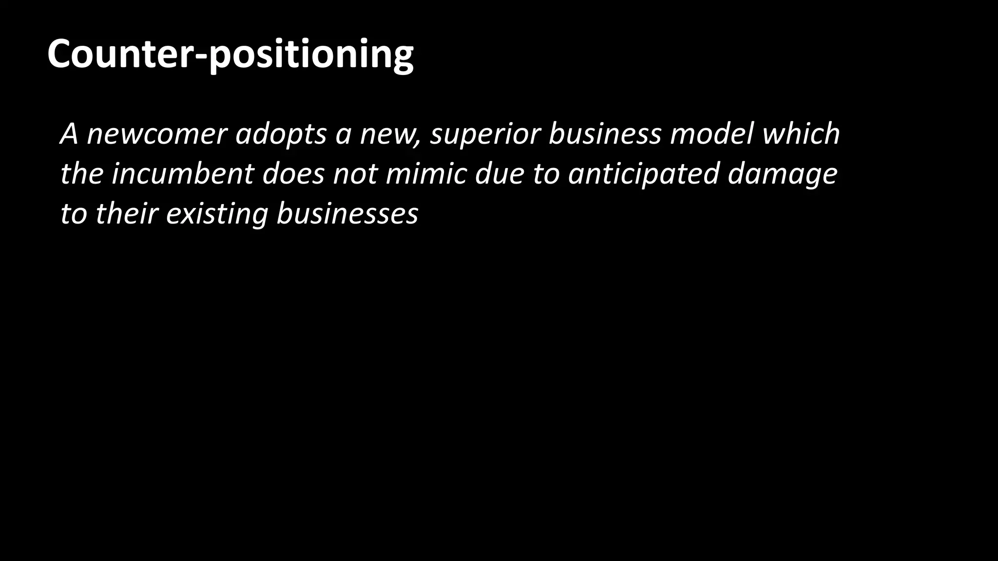 A newcomer adopts a new, superior business model which
the incumbent does not mimic due to anticipated damage
to their existing businesses
Counter-positioning
 