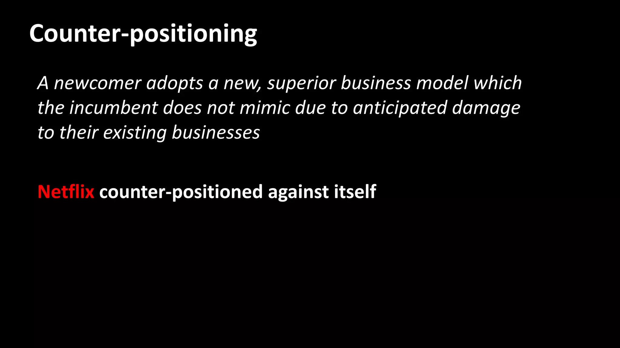 A newcomer adopts a new, superior business model which
the incumbent does not mimic due to anticipated damage
to their existing businesses
Netflix counter-positioned against itself
Counter-positioning
 