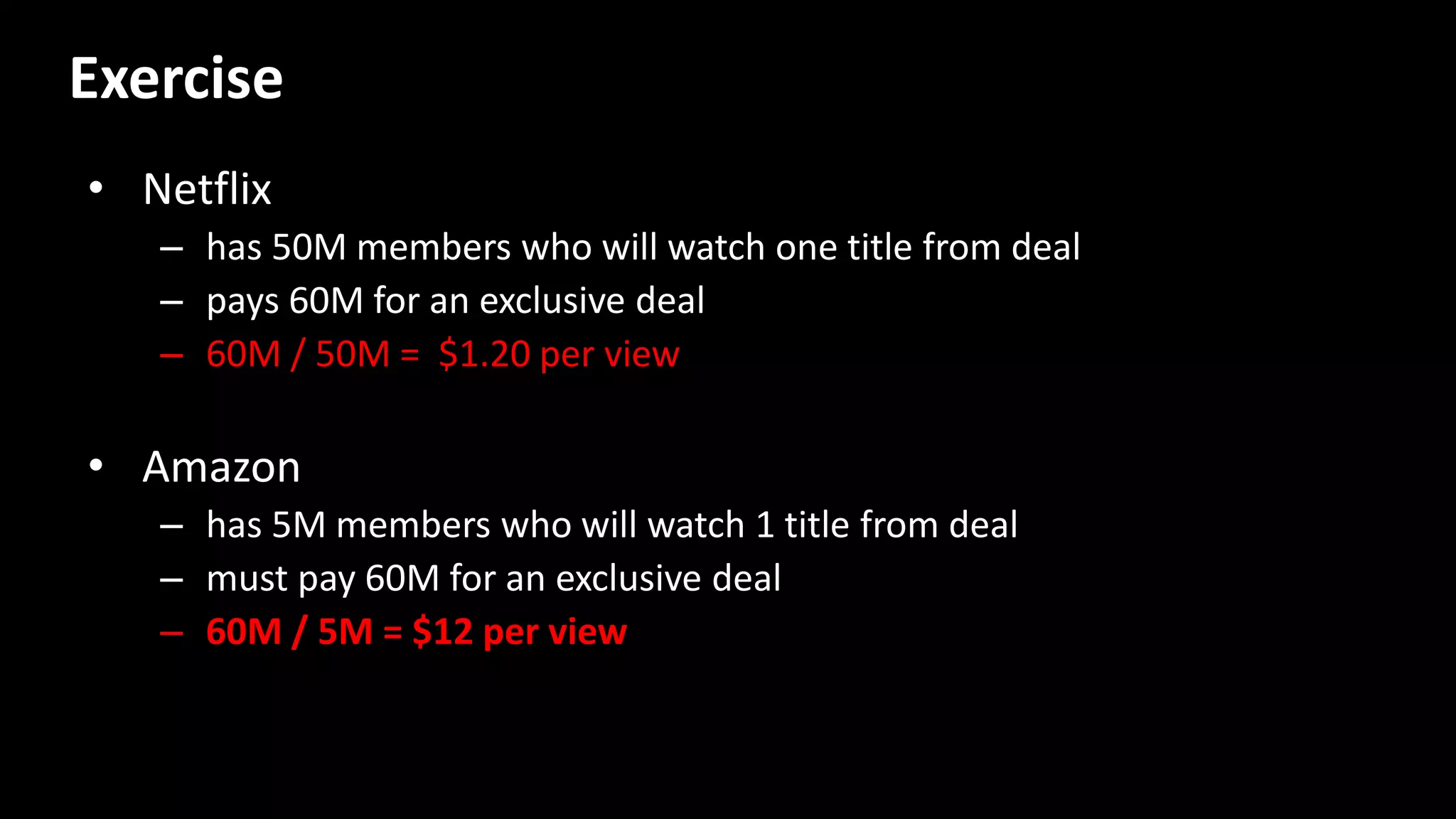 • Netflix
– has 50M members who will watch one title from deal
– pays 60M for an exclusive deal
– 60M / 50M = $1.20 per view
• Amazon
– has 5M members who will watch 1 title from deal
– must pay 60M for an exclusive deal
– 60M / 5M = $12 per view
Exercise
 