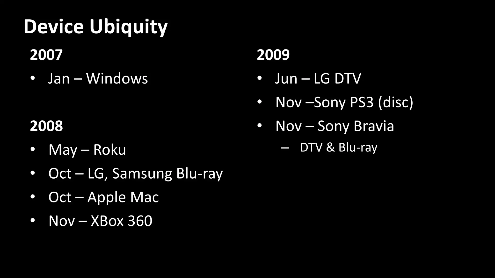 2007
• Jan – Windows
2008
• May – Roku
• Oct – LG, Samsung Blu-ray
• Oct – Apple Mac
• Nov – XBox 360
2009
• Jun – LG DTV
• Nov –Sony PS3 (disc)
• Nov – Sony Bravia
– DTV & Blu-ray
Device Ubiquity
 