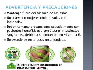  Mantenga fuera del alcance de los niños. 
 No usarse en mujeres embarazadas o en 
lactancia. 
 Deben tomarse precauciones especialmente con 
pacientes hemofílicos o con úlceras intestinales 
sangrantes, debido a su contenido en vitamina E. 
 No excederse en la dosis recomendada. 
 