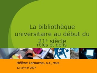 La bibliothèque universitaire au début du 21 e  siècle rôles et défis Hélène Larouche,  B.A., MBSI 12 janvier 2007 