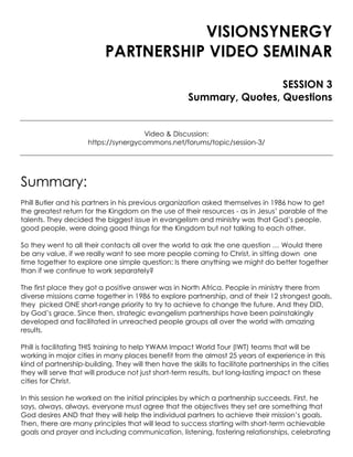 VISIONSYNERGY
PARTNERSHIP VIDEO SEMINAR
SESSION 3
Summary, Quotes, Questions
Video & Discussion:
https://synergycommons.net/forums/topic/session-3/
Summary:
Phill Butler and his partners in his previous organization asked themselves in 1986 how to get
the greatest return for the Kingdom on the use of their resources - as in Jesus’ parable of the
talents. They decided the biggest issue in evangelism and ministry was that God’s people,
good people, were doing good things for the Kingdom but not talking to each other.
So they went to all their contacts all over the world to ask the one question … Would there
be any value, if we really want to see more people coming to Christ, in sitting down one
time together to explore one simple question: Is there anything we might do better together
than if we continue to work separately?
The first place they got a positive answer was in North Africa. People in ministry there from
diverse missions came together in 1986 to explore partnership, and of their 12 strongest goals,
they picked ONE short-range priority to try to achieve to change the future. And they DID,
by God’s grace. Since then, strategic evangelism partnerships have been painstakingly
developed and facilitated in unreached people groups all over the world with amazing
results.
Phill is facilitating THIS training to help YWAM Impact World Tour (IWT) teams that will be
working in major cities in many places benefit from the almost 25 years of experience in this
kind of partnership-building. They will then have the skills to facilitate partnerships in the cities
they will serve that will produce not just short-term results, but long-lasting impact on these
cities for Christ.
In this session he worked on the initial principles by which a partnership succeeds. First, he
says, always, always, everyone must agree that the objectives they set are something that
God desires AND that they will help the individual partners to achieve their mission’s goals.
Then, there are many principles that will lead to success starting with short-term achievable
goals and prayer and including communication, listening, fostering relationships, celebrating
 