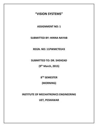 “VISION SYSTEMS”
ASSIGNMENT NO: 1
SUBMITTED BY: HINNA NAYAB
REGN. NO: 11PWMCT0143
SUBMITTED TO: DR. SHEHZAD
(9th
March, 2015)
8TH
SEMESTER
(MORNING)
INSTITUTE OF MECHATRONICS ENGINEERING
UET, PESHAWAR
 