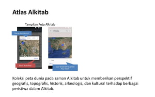 Atlas Alkitab
Koleksi peta dunia pada zaman Alkitab untuk memberikan perspektif
geografis, topografis, historis, arkeologis, dan kultural terhadap berbagai
peristiwa dalam Alkitab.
 