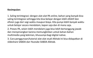 Kesimpulan:
1. Saling terintegrasi: dengan alat-alat PA online, bahan yang banyak bisa
saling terintegrasi sehingga kita bisa belajar dengan lebih efektif dan
efisien juga dari segi waktu maupun biaya. Kita punya lebih banyak waktu
untuk belajar secara mendalam, kapan saja dan di mana saja.
2. Proses PA, selain lebih mendalam juga bisa lebih bertanggung jawab
dan menyenangkan karena memungkinkan untuk bahan-bahan
multimedia yang kekinian, khususnya bagi digital native.
3. Cara penggunaan/tutorial alat-alat studi Alkitab ini bisa didapatkan di
slideshare SABDA dan Youtube SABDA Alkitab.
 