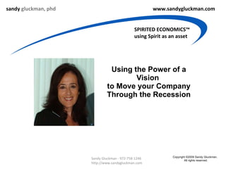 Using the Power of a Vision  to Move your Company Through the Recession sandy  gluckman, phd www.sandygluckman.com SPIRITED ECONOMICS™ using Spirit as an asset Sandy Gluckman - 972-758-1246  http://www.sandygluckman.com Copyright ©2009 Sandy Gluckman.  All rights reserved. 