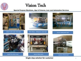 2Single step solution for customer
Vision Tech
Special Purpose Machines, Jigs & Fixtures, Low cost Automation Services
ASSLY CUM LEAK TEST M/C PIPE PRESS , TORQUIE, LEAK M/C
STUD TORQUING M/C
ADAPTER ASSLY M/C BUSH PRESS M/C
SLEEVE PRESS M/C
 