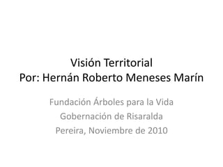 Visión Territorial
Por: Hernán Roberto Meneses Marín
Fundación Árboles para la Vida
Gobernación de Risaralda
Pereira, Noviembre de 2010
 