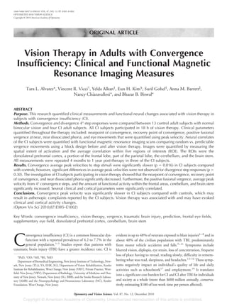 ORIGINAL ARTICLE
Vision Therapy in Adults with Convergence
Insufficiency: Clinical and Functional Magnetic
Resonance Imaging Measures
Tara L. Alvarez*, Vincent R. Vicci†
, Yelda Alkan‡
, Eun H. Kim§
, Suril Gohel‡
, Anna M. Barrettʈ
,
Nancy Chiaravalloti*, and Bharat B. Biswal*
ABSTRACT
Purpose. This research quantified clinical measurements and functional neural changes associated with vision therapy in
subjects with convergence insufficiency (CI).
Methods. Convergence and divergence 4° step responses were compared between 13 control adult subjects with normal
binocular vision and four CI adult subjects. All CI subjects participated in 18 h of vision therapy. Clinical parameters
quantified throughout the therapy included: nearpoint of convergence, recovery point of convergence, positive fusional
vergence at near, near dissociated phoria, and eye movements that were quantified using peak velocity. Neural correlates
of the CI subjects were quantified with functional magnetic resonance imaging scans comparing random vs. predictable
vergence movements using a block design before and after vision therapy. Images were quantified by measuring the
spatial extent of activation and the average correlation within five regions of interests (ROI). The ROIs were the
dorsolateral prefrontal cortex, a portion of the frontal lobe, part of the parietal lobe, the cerebellum, and the brain stem.
All measurements were repeated 4 months to 1 year post-therapy in three of the CI subjects.
Results. Convergence average peak velocities to step stimuli were significantly slower (p ϭ 0.016) in CI subjects compared
with controls; however, significant differences in average peak velocities were not observed for divergence step responses (p ϭ
0.30). The investigation of CI subjects participating in vision therapy showed that the nearpoint of convergence, recovery point
of convergence, and near dissociated phoria significantly decreased. Furthermore, the positive fusional vergence, average peak
velocity from 4° convergence steps, and the amount of functional activity within the frontal areas, cerebellum, and brain stem
significantly increased. Several clinical and cortical parameters were significantly correlated.
Conclusions. Convergence peak velocity was significantly slower in CI subjects compared with controls, which may
result in asthenopic complaints reported by the CI subjects. Vision therapy was associated with and may have evoked
clinical and cortical activity changes.
(Optom Vis Sci 2010;87:E985–E1002)
Key Words: convergence insufficiency, vision therapy, vergence, traumatic brain injury, prediction, frontal eye fields,
supplementary eye field, dorsolateral prefrontal cortex, cerebellum, brain stem
C
onvergence insufficiency (CI) is a common binocular dys-
function with a reported prevalence of 4.2 to 7.7% in the
general population.1–5
Studies report that patients with
traumatic brain injury (TBI) have a greater incidence rate. CI is
evident in up to 48% of veterans exposed to blast injuries6–8
and in
about 40% of the civilian population with TBI, predominantly
from motor vehicle accidents and falls.9–11
Symptoms include
blurred vision, diplopia, eye strain, loss of concentration, frequent
loss of place having to reread, reading slowly, difficulty in remem-
bering what was read, sleepiness, and headaches.12–16
These symp-
toms negatively impact an individual’s quality of life and daily
activities such as schoolwork17
and employment.10
It translates
into a significant cost burden for CI and CI after TBI for individuals
and society as a whole (more than $600 million annually, conserva-
tively estimating $100 of lost work time per person affected).
*PhD, †
OD, ‡
MS, §
BS, ʈ
MD
Department of Biomedical Engineering, New Jersey Institute of Technology, New-
ark, New Jersey (TLA, YA, EHK, SG), Department of Vision Rehabilitation, Kessler
Institute for Rehabilitation, West Orange, New Jersey (VRV), Private Practice, West-
field, New Jersey (VRV), Department of Radiology, University of Medicine and Den-
tistry of New Jersey, Newark, New Jersey (SG, BBB), and the Stroke Research Labora-
tory (AMB) and the Neuropsychology and Neuroscience Laboratory (NC), Kessler
Foundation, West Orange, New Jersey.
1040-5488/10/8712-0985/0 VOL. 87, NO. 12, PP. E985–E1002
OPTOMETRY AND VISION SCIENCE
Copyright © 2010 American Academy of Optometry
Optometry and Vision Science, Vol. 87, No. 12, December 2010
 