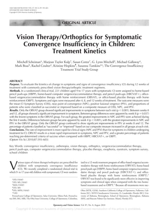 ORIGINAL ARTICLE
Vision Therapy/Orthoptics for Symptomatic
Convergence Insufficiency in Children:
Treatment Kinetics
Mitchell Scheiman*, Marjean Taylor Kulp†
, Susan Cotter†
, G. Lynn Mitchell‡
, Michael Gallaway*,
Mark Boas§
, Rachel Coulter*, Kristine Hopkins¶
, Susanna Tamkins**; The Convergence Insufficiency
Treatment Trial Study Group
ABSTRACT
Purpose. To evaluate the kinetics of change in symptoms and signs of convergence insufficiency (CI) during 12 weeks of
treatment with commonly prescribed vision therapy/orthoptic treatment regimens.
Methods. In a randomized clinical trial, 221 children aged 9 to 17 years with symptomatic CI were assigned to home-based
pencil push-ups (HBPP), home-based computer vergence/accommodative therapy and pencil push-ups (HBCVATϩ), office-
based vergence/accommodative therapy with home reinforcement (OBVAT), or office-based placebo therapy with home
reinforcement (OBPT). Symptoms and signs were measured after 4, 8, and 12 weeks of treatment. The outcome measures were
the mean CI Symptom Survey (CISS), near point of convergence (NPC), positive fusional vergence (PFV), and proportions of
patients who were classified as successful or improved based on a composite measure of CISS, NPC, and PFV.
Results. Only the OBVAT group showed significant improvements in symptoms between each visit (p Ͻ 0.001). Between weeks 8
and 12, all groups showed a significant improvement in symptoms. Between-group differences were apparent by week 8 (p ϭ 0.037)
with the fewest symptoms in the OBVAT group. For each group, the greatest improvements in NPC and PFV were achieved during
the first 4 weeks. Differences between groups became apparent by week 4 (p Ͻ 0.001), with the greatest improvements in NPC and
PFV in the OBVAT group. Only the OBVAT group continued to show significant improvements in PFV at weeks 8 and 12. The
percentage of patients classified as “successful” or “improved” based on our composite measure increased in all groups at each visit.
Conclusions. The rate of improvement is more rapid for clinical signs (NPC and PFV) than for symptoms in children undergoing
treatment for CI. OBVAT results in a more rapid improvement in symptoms, NPC and PFV, and a greater percentage of patients
reaching pre-determined criteria of success when compared with HBPP, HBCVATϩ, or OBPT.
(Optom Vis Sci 2010;87:593–603)
Key Words: convergence insufficiency, asthenopia, vision therapy, orthoptics, vergence/accommodative therapy,
pencil push-ups, computer vergence/accommodative therapy, placebo therapy, exophoria, eyestrain, symptom survey,
school children
V
arious types of vision therapy/orthoptics are prescribed for
children with symptomatic convergence insufficiency
(CI). We recently completed a randomized clinical trial in
which 9- to 17-year-old children with symptomatic CI were random-
ized to a 12-week treatment program of office-based vergence/accom-
modative therapy with home reinforcement (OBVAT), home-based
pencil push-ups (HBPP), home-based computer vergence/accommo-
dative therapy and pencil push-ups (HBCVATϩ), and office-
based placebo therapy with home reinforcement (OBPT).1
OBVAT was found to be significantly more effective in improving
symptoms and clinical signs when compared with the two home-
based treatments and to OBPT.1
Because all treatments were suc-
*OD, FAAO
†
OD, MS, FAAO
‡
MAS, FAAO
§
OD, MS
¶
OD, MPH, FAAO
**OD
Pennsylvania College of Optometry, Salus University, Elkins Park, Pennsylva-
nia (MS, MG, MB), The Ohio State University, College of Optometry, Columbus,
Ohio (MTK, GLM), Southern California College of Optometry, Fullerton, Cali-
fornia (SC), NOVA Southeastern University, Ft. Lauderdale, Florida (RC), Uni-
versity of Alabama, Birmingham, School of Optometry, Birmingham, Alabama
(KH), and Bascom Palmer Eye Institute, Miami, Florida (ST).
1040-5488/10/8708-0593/0 VOL. 87, NO. 8, PP. 593–603
OPTOMETRY AND VISION SCIENCE
Copyright © 2010 American Academy of Optometry
Optometry and Vision Science, Vol. 87, No. 8, August 2010
 