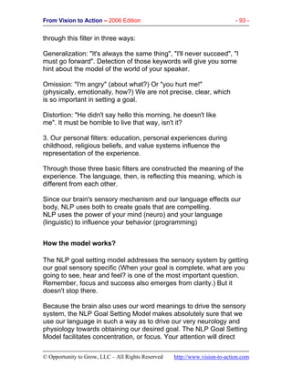 From Vision to Action – 2006 Edition - 93 -
© Opportunity to Grow, LLC – All Rights Reserved http://www.vision-to-action.com
through this filter in three ways:
Generalization: "It's always the same thing", "I'll never succeed", "I
must go forward". Detection of those keywords will give you some
hint about the model of the world of your speaker.
Omission: "I'm angry" (about what?) Or "you hurt me!"
(physically, emotionally, how?) We are not precise, clear, which
is so important in setting a goal.
Distortion: "He didn't say hello this morning, he doesn't like
me". It must be horrible to live that way, isn't it?
3. Our personal filters: education, personal experiences during
childhood, religious beliefs, and value systems influence the
representation of the experience.
Through those three basic filters are constructed the meaning of the
experience. The language, then, is reflecting this meaning, which is
different from each other.
Since our brain's sensory mechanism and our language effects our
body, NLP uses both to create goals that are compelling.
NLP uses the power of your mind (neuro) and your language
(linguistic) to influence your behavior (programming)
How the model works?
The NLP goal setting model addresses the sensory system by getting
our goal sensory specific (When your goal is complete, what are you
going to see, hear and feel? is one of the most important question.
Remember, focus and success also emerges from clarity.) But it
doesn't stop there.
Because the brain also uses our word meanings to drive the sensory
system, the NLP Goal Setting Model makes absolutely sure that we
use our language in such a way as to drive our very neurology and
physiology towards obtaining our desired goal. The NLP Goal Setting
Model facilitates concentration, or focus. Your attention will direct
 