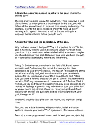 From Vision to Action – 2006 Edition - 96 -
© Opportunity to Grow, LLC – All Rights Reserved http://www.vision-to-action.com
6. State the resources needed to achieve the goal: what is the
price to pay?
There is always a price to pay, for everything. There is always a kind
of sacrifice to do when you set a worthy goal. In this step, you will
define all that you will need, in terms of time, money and energy. For
example, to write this book, I needed energy to wake up every
morning at 5. I spent 1 hour and a half or 2 hours writing in a
language that is not mine before going to work.
7. State the value and the consistency of the goal.
Why do I want to reach that goal? Why is it important for me? Is this
goal in harmony with my vision, beliefs and values? Answer these
questions. If you don't seem to be satisfied with the answers, maybe
you should change your goal. Set a new goal until you have one with
all 7 conditions satisfactorily fulfilled and in harmony.
Bobby G. Bodenhamer, an trainer in the field of NLP and neuro-
semantic said :"In teaching this model, I encourage the class
participants to take it very seriously. The reason- the questions of this
model are carefully designed to make sure that your outcome is
suitable for you in all areas of your life. I would like to add, "Make
sure you want it, for you probably will get it." When I first learned this
model in 1990, my outcome was to become an NLP Trainer. Well, it
worked. As you go through the questioning, pay close attention to any
"voices" or feelings in you that may indicate that your goal either isn't
for you or needs adjustment. Once you have your goal so defined
that you can answer the questions and be totally aligned with your
goal, then go for it!"
When you properly set a goal with this model, two important things
occur:
First, you are in total harmony with your vision, belief and value
systems because your entire "You" agrees and offers no resistance.
Second, you are programmed to succeed. Indeed, your very (whole)
 