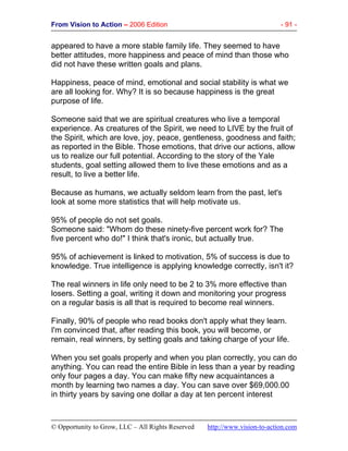 From Vision to Action – 2006 Edition - 91 -
© Opportunity to Grow, LLC – All Rights Reserved http://www.vision-to-action.com
appeared to have a more stable family life. They seemed to have
better attitudes, more happiness and peace of mind than those who
did not have these written goals and plans.
Happiness, peace of mind, emotional and social stability is what we
are all looking for. Why? It is so because happiness is the great
purpose of life.
Someone said that we are spiritual creatures who live a temporal
experience. As creatures of the Spirit, we need to LIVE by the fruit of
the Spirit, which are love, joy, peace, gentleness, goodness and faith;
as reported in the Bible. Those emotions, that drive our actions, allow
us to realize our full potential. According to the story of the Yale
students, goal setting allowed them to live these emotions and as a
result, to live a better life.
Because as humans, we actually seldom learn from the past, let's
look at some more statistics that will help motivate us.
95% of people do not set goals.
Someone said: "Whom do these ninety-five percent work for? The
five percent who do!" I think that's ironic, but actually true.
95% of achievement is linked to motivation, 5% of success is due to
knowledge. True intelligence is applying knowledge correctly, isn't it?
The real winners in life only need to be 2 to 3% more effective than
losers. Setting a goal, writing it down and monitoring your progress
on a regular basis is all that is required to become real winners.
Finally, 90% of people who read books don't apply what they learn.
I'm convinced that, after reading this book, you will become, or
remain, real winners, by setting goals and taking charge of your life.
When you set goals properly and when you plan correctly, you can do
anything. You can read the entire Bible in less than a year by reading
only four pages a day. You can make fifty new acquaintances a
month by learning two names a day. You can save over $69,000.00
in thirty years by saving one dollar a day at ten percent interest
 