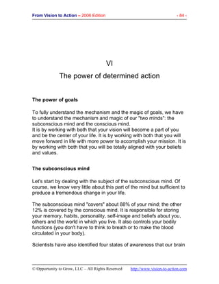 From Vision to Action – 2006 Edition - 84 -
© Opportunity to Grow, LLC – All Rights Reserved http://www.vision-to-action.com
VI
The power of determined action
The power of goals
To fully understand the mechanism and the magic of goals, we have
to understand the mechanism and magic of our "two minds": the
subconscious mind and the conscious mind.
It is by working with both that your vision will become a part of you
and be the center of your life. It is by working with both that you will
move forward in life with more power to accomplish your mission. It is
by working with both that you will be totally aligned with your beliefs
and values.
The subconscious mind
Let's start by dealing with the subject of the subconscious mind. Of
course, we know very little about this part of the mind but sufficient to
produce a tremendous change in your life.
The subconscious mind "covers" about 88% of your mind; the other
12% is covered by the conscious mind. It is responsible for storing
your memory, habits, personality, self-image and beliefs about you,
others and the world in which you live. It also controls your bodily
functions (you don't have to think to breath or to make the blood
circulated in your body).
Scientists have also identified four states of awareness that our brain
 