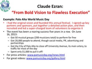 Claude Ezran:
“From Bold Vision to Flawless Execution”
Example: Palo Alto World Music Day
• I had the original vision and founded this annual festival. I signed-up key
partners and sponsors, put together a detailed action plan, and then
recruited and led a super-charged team of volunteers to organize it
• The event has been a roaring success five years in a row. On June
16, 2013:
– Got 50 musical groups (200 musicians total) to perform for free
– Got 20,000 people to attend, though social media, PR, advertising and
partnerships
– Got the City of Palo Alto to close off University Avenue, its main artery, to
traffic for most of the day
– Spent only $1,000 to pull it off!

• For press articles: www.pamusicday.org/news.html
• For great videos: www.pamusicday.org/gallery.html

 