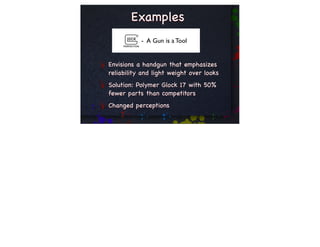 Examples
           - A Gun is a Tool


Envisions a handgun that emphasizes
reliability and light weight over looks
Solution: Polymer Glock 17 with 50%
fewer parts than competitors
Changed perceptions
 