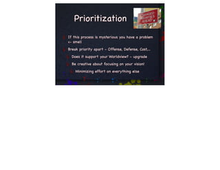 Prioritization
If this process is mysterious you have a problem
<- smell
Break priority apart - Offense, Defense, Cost,...
  Does it support your Worldview? - upgrade
  Be creative about focusing on your vision!
    Minimizing effort on everything else
 