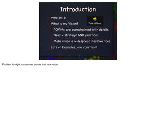 Introduction
                                               Who am I?
                                               What is my Vision?
                                                  PO/PMs are overwhelmed with details
                                                  Need = strategic AND practical
                                                  Make vision a widespread iterative tool
                                               Lots of Examples...one constraint




Problem for Agile is customer proxies that lack vision
 