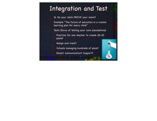 Integration and Test
 Q: Do your tests PROVE your vision?
 Example: “The future of education is a custom
 learning plan for every child.”
 Tests (focus of testing your core assumptions)
   Practical for one teacher to create 20-30
   plans?
   Assign and track?
   Schools managing hundreds of plans?
   Parent communication? Support?
 