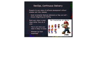 DevOps, Continuous Delivery
Presents its own vision of software development without
complex and risky releases

  Small incremental features delivered as they are built -
  always integrating and testing

Build your vision in small
steps rather than all at
once

  This is win since your
  vision is likely to evolve

  Minimize Up front
  investment
 