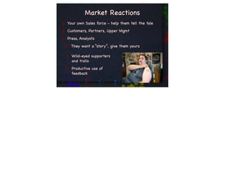 Market Reactions
Your own Sales force - help them tell the tale
Customers, Partners, Upper Mgmt
Press, Analysts
  They want a “story”, give them yours

  Wild-eyed supporters
  and trolls
  Productive use of
  feedback
 