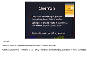 Cluetrain
                                       Companies attempting to position
                                       themselves should take a position.
                                       Optimally it should relate to something
                                       the market actually cares about.


                                       Bombastic boasts do not = a position



Examples:

Activerse - users in complete control of “Presence” - Release 1.0 story

ParcPlace/Oracle/Java - Portability is key - Story = Hardware swiftly changing, avoid lock-in, move as needed
 