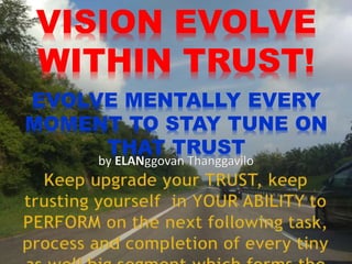 VISION EVOLVE
WITHIN TRUST!
EVOLVE MENTALLY EVERY
MOMENT TO STAY TUNE ON
THAT TRUST
by ELANggovan Thanggavilo
 