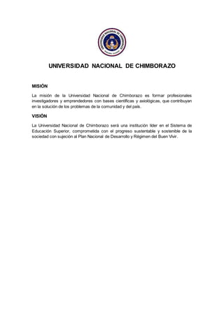 UNIVERSIDAD NACIONAL DE CHIMBORAZO
MISIÓN
La misión de la Universidad Nacional de Chimborazo es formar profesionales
investigadores y emprendedores con bases científicas y axiológicas, que contribuyan
en la solución de los problemas de la comunidad y del país.
VISIÓN
La Universidad Nacional de Chimborazo será una institución líder en el Sistema de
Educación Superior, comprometida con el progreso sustentable y sostenible de la
sociedad con sujeción al Plan Nacional de Desarrollo y Régimen del Buen Vivir.