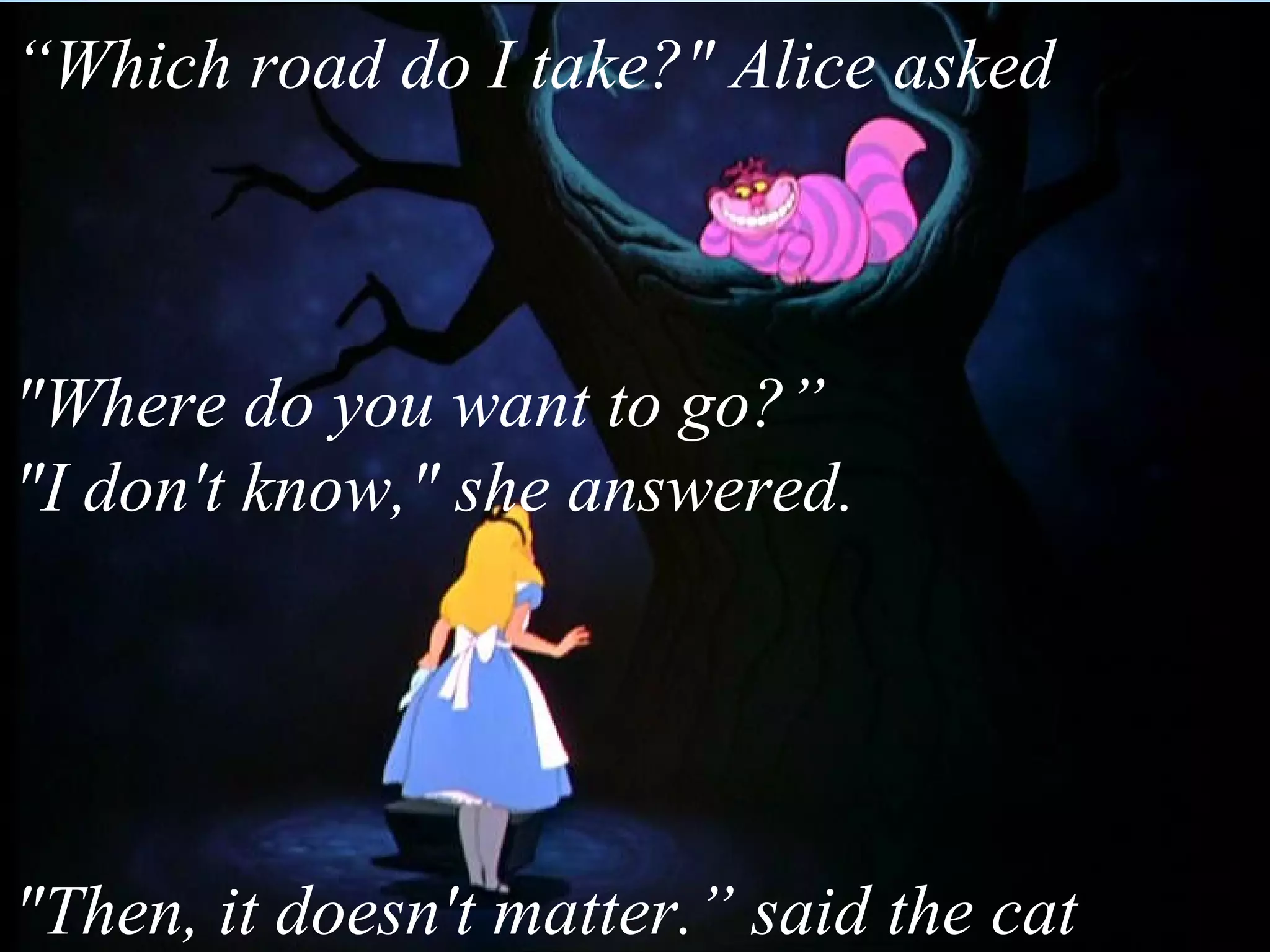 “Which road do I take?" Alice asked



"Where do you want to go?”
"I don't know," she answered.




"Then, it doesn't matter.” said the cat
 