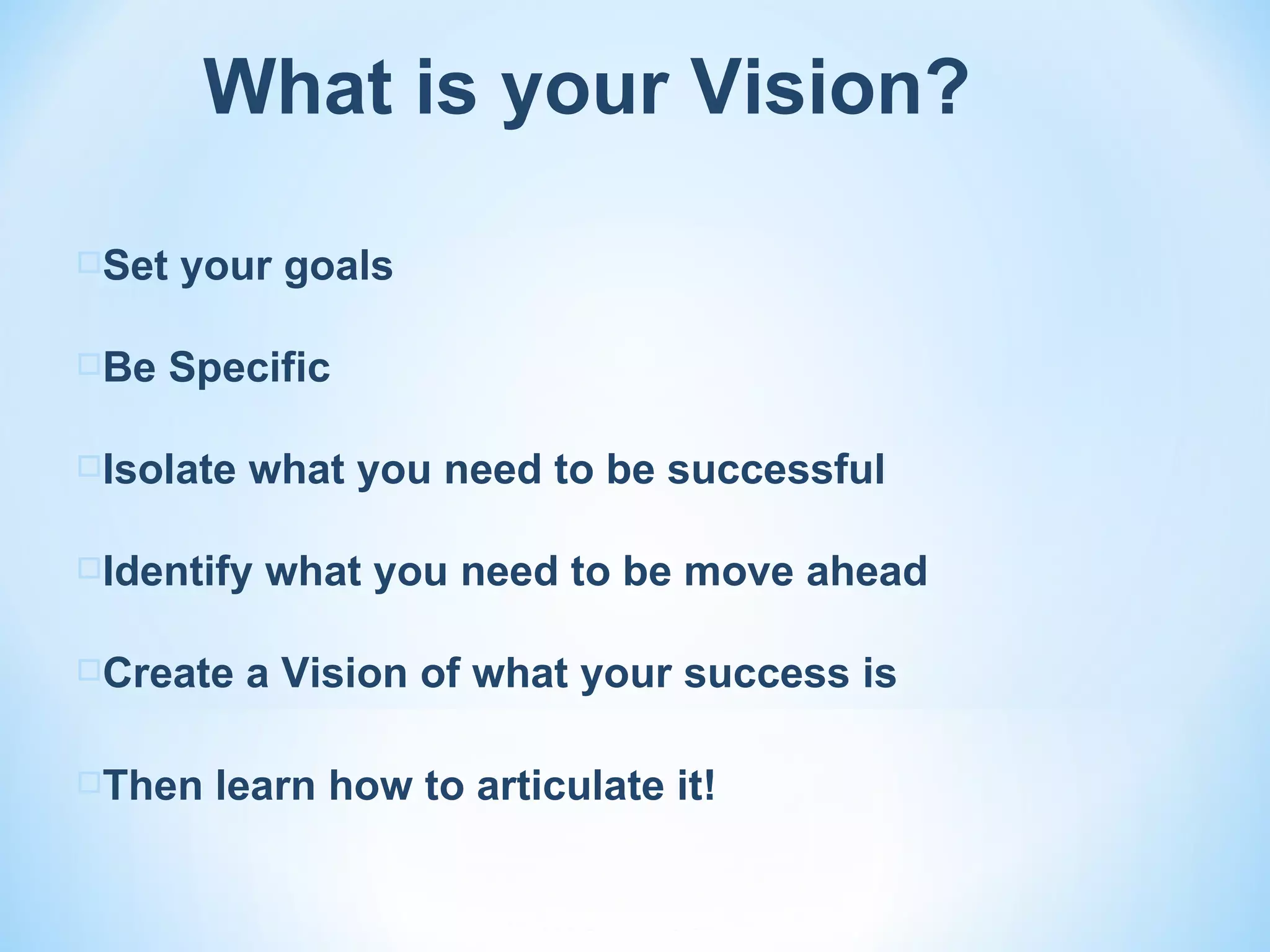 What is your Vision?

Set   your goals

Be    Specific

Isolate   what you need to be successful

Identify   what you need to be move ahead

Create    a Vision of what your success is

Then    learn how to articulate it!
 
