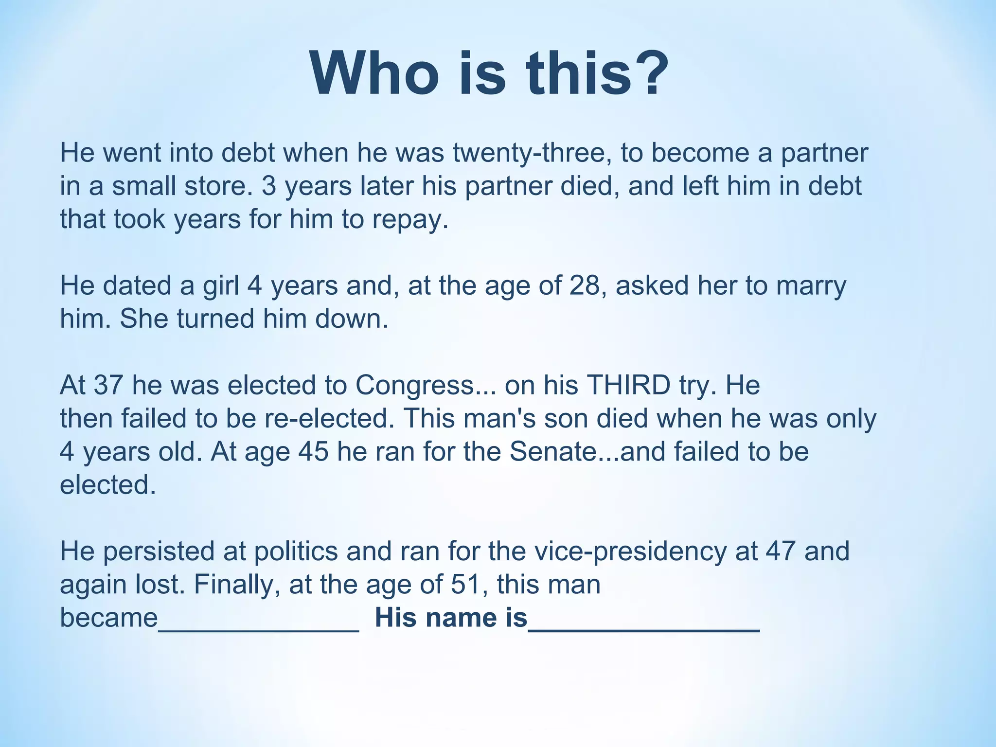 Who is this?
He went into debt when he was twenty-three, to become a partner
in a small store. 3 years later his partner died, and left him in debt
that took years for him to repay.

He dated a girl 4 years and, at the age of 28, asked her to marry
him. She turned him down.

At 37 he was elected to Congress... on his THIRD try. He
then failed to be re-elected. This man's son died when he was only
4 years old. At age 45 he ran for the Senate...and failed to be
elected.

He persisted at politics and ran for the vice-presidency at 47 and
again lost. Finally, at the age of 51, this man
became_____________ His name is_______________
 