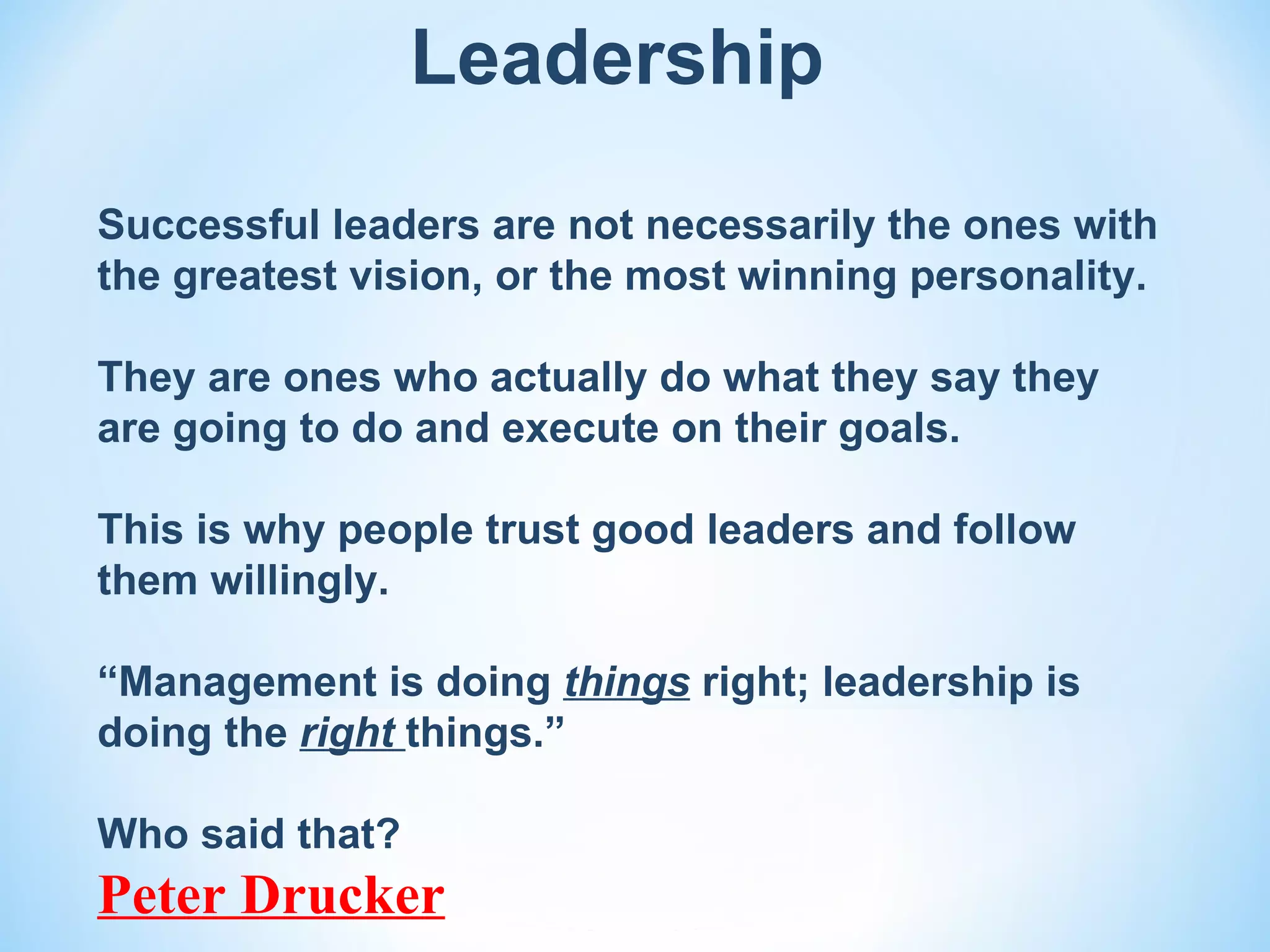 Leadership

Successful leaders are not necessarily the ones with
the greatest vision, or the most winning personality.

They are ones who actually do what they say they
are going to do and execute on their goals.

This is why people trust good leaders and follow
them willingly.

“Management is doing things right; leadership is
doing the right things.”

Who said that?
Peter Drucker
 