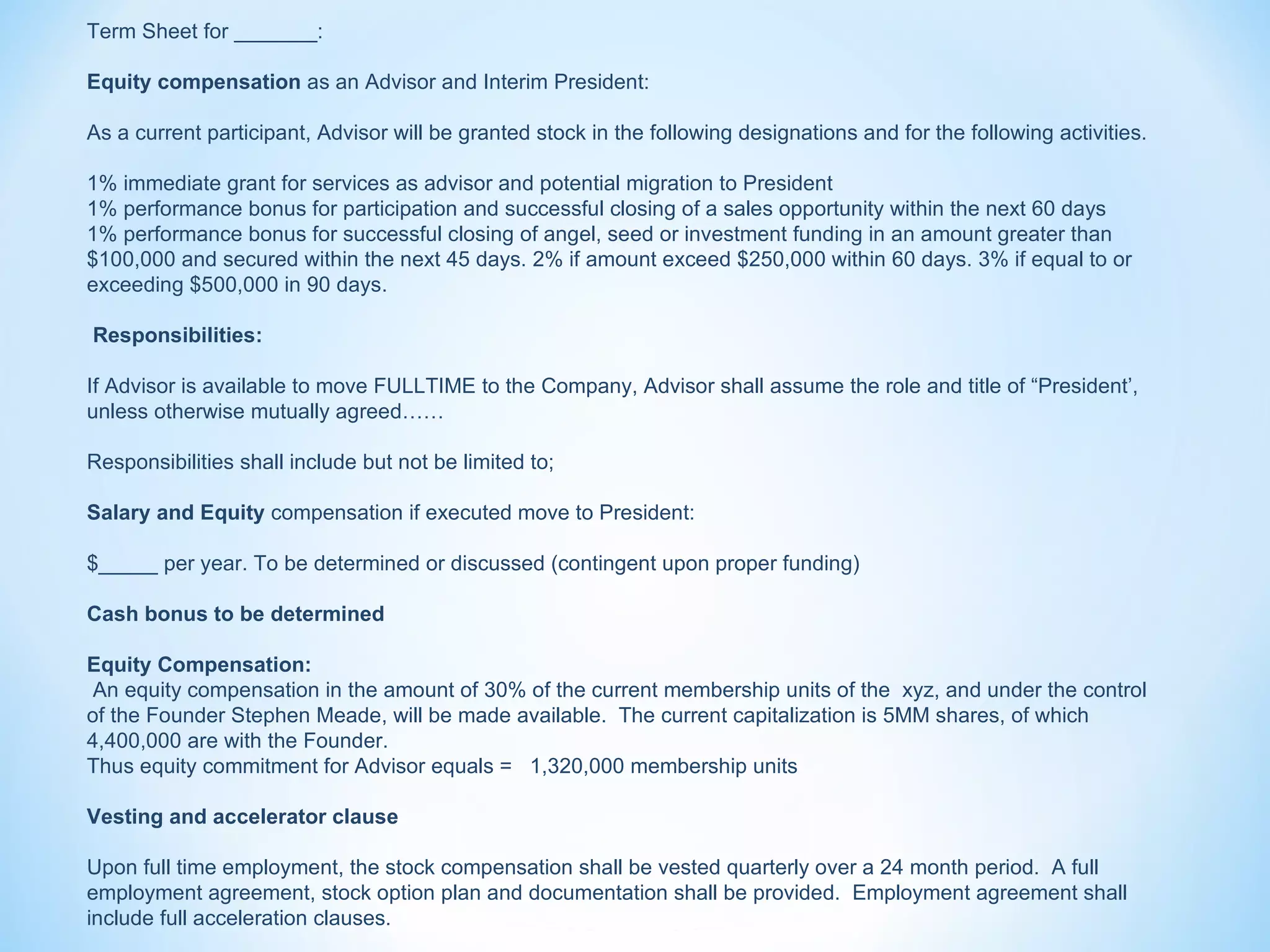 Term Sheet for _______:

Equity compensation as an Advisor and Interim President:

As a current participant, Advisor will be granted stock in the following designations and for the following activities.

1% immediate grant for services as advisor and potential migration to President
1% performance bonus for participation and successful closing of a sales opportunity within the next 60 days
1% performance bonus for successful closing of angel, seed or investment funding in an amount greater than
$100,000 and secured within the next 45 days. 2% if amount exceed $250,000 within 60 days. 3% if equal to or
exceeding $500,000 in 90 days.

Responsibilities:

If Advisor is available to move FULLTIME to the Company, Advisor shall assume the role and title of “President’,
unless otherwise mutually agreed……

Responsibilities shall include but not be limited to;

Salary and Equity compensation if executed move to President:

$_____ per year. To be determined or discussed (contingent upon proper funding)

Cash bonus to be determined

Equity Compensation:
 An equity compensation in the amount of 30% of the current membership units of the xyz, and under the control
of the Founder Stephen Meade, will be made available. The current capitalization is 5MM shares, of which
4,400,000 are with the Founder.
Thus equity commitment for Advisor equals = 1,320,000 membership units

Vesting and accelerator clause

Upon full time employment, the stock compensation shall be vested quarterly over a 24 month period. A full
employment agreement, stock option plan and documentation shall be provided. Employment agreement shall
include full acceleration clauses.
 