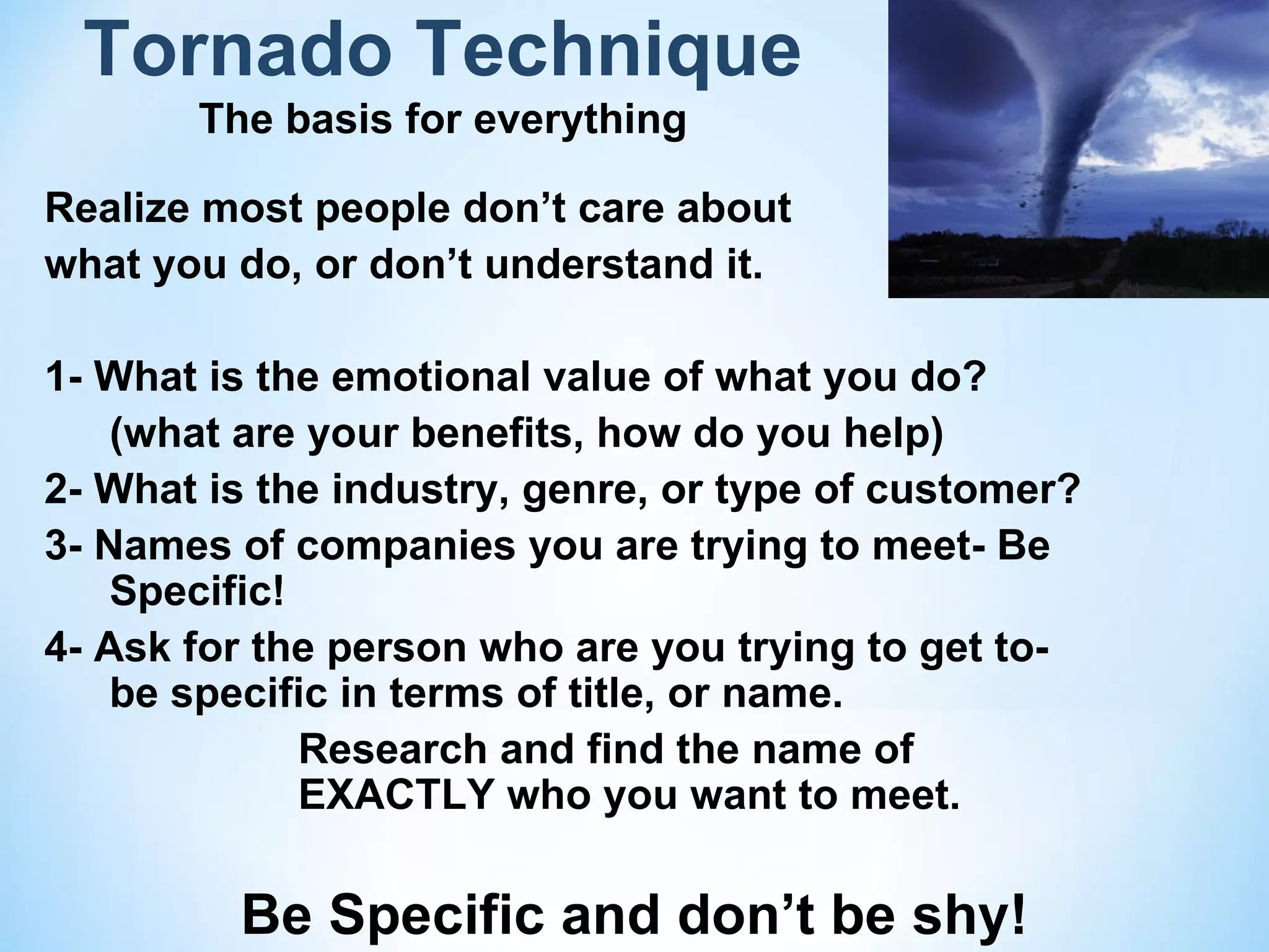 Tornado Technique
       The basis for everything

Realize most people don’t care about
what you do, or don’t understand it.

1- What is the emotional value of what you do?
    (what are your benefits, how do you help)
2- What is the industry, genre, or type of customer?
3- Names of companies you are trying to meet- Be
    Specific!
4- Ask for the person who are you trying to get to-
    be specific in terms of title, or name.
              Research and find the name of
              EXACTLY who you want to meet.

         Be Specific and don’t be shy!
 