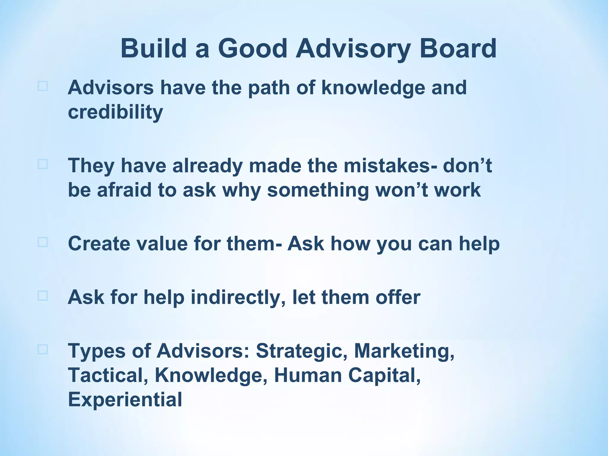 Build a Good Advisory Board
   Advisors have the path of knowledge and
    credibility

   They have already made the mistakes- don’t
    be afraid to ask why something won’t work

   Create value for them- Ask how you can help

   Ask for help indirectly, let them offer

   Types of Advisors: Strategic, Marketing,
    Tactical, Knowledge, Human Capital,
    Experiential
 