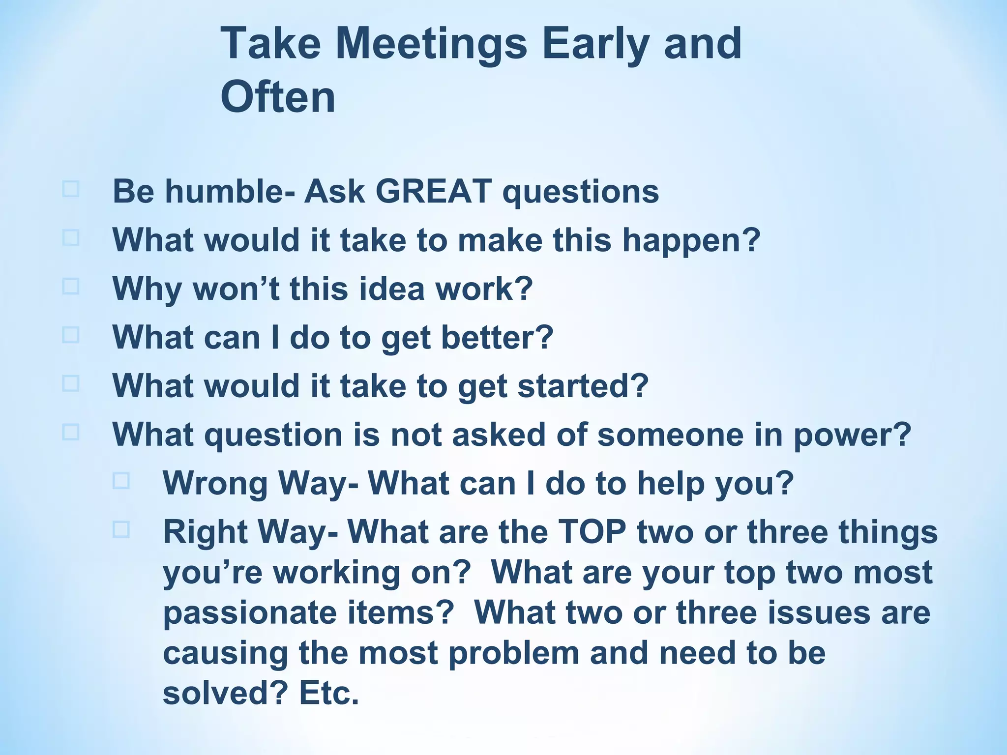 Take Meetings Early and
          Often
   Be humble- Ask GREAT questions
   What would it take to make this happen?
   Why won’t this idea work?
   What can I do to get better?
   What would it take to get started?
   What question is not asked of someone in power?
     Wrong Way- What can I do to help you?

     Right Way- What are the TOP two or three things
       you’re working on? What are your top two most
       passionate items? What two or three issues are
       causing the most problem and need to be
       solved? Etc.
 