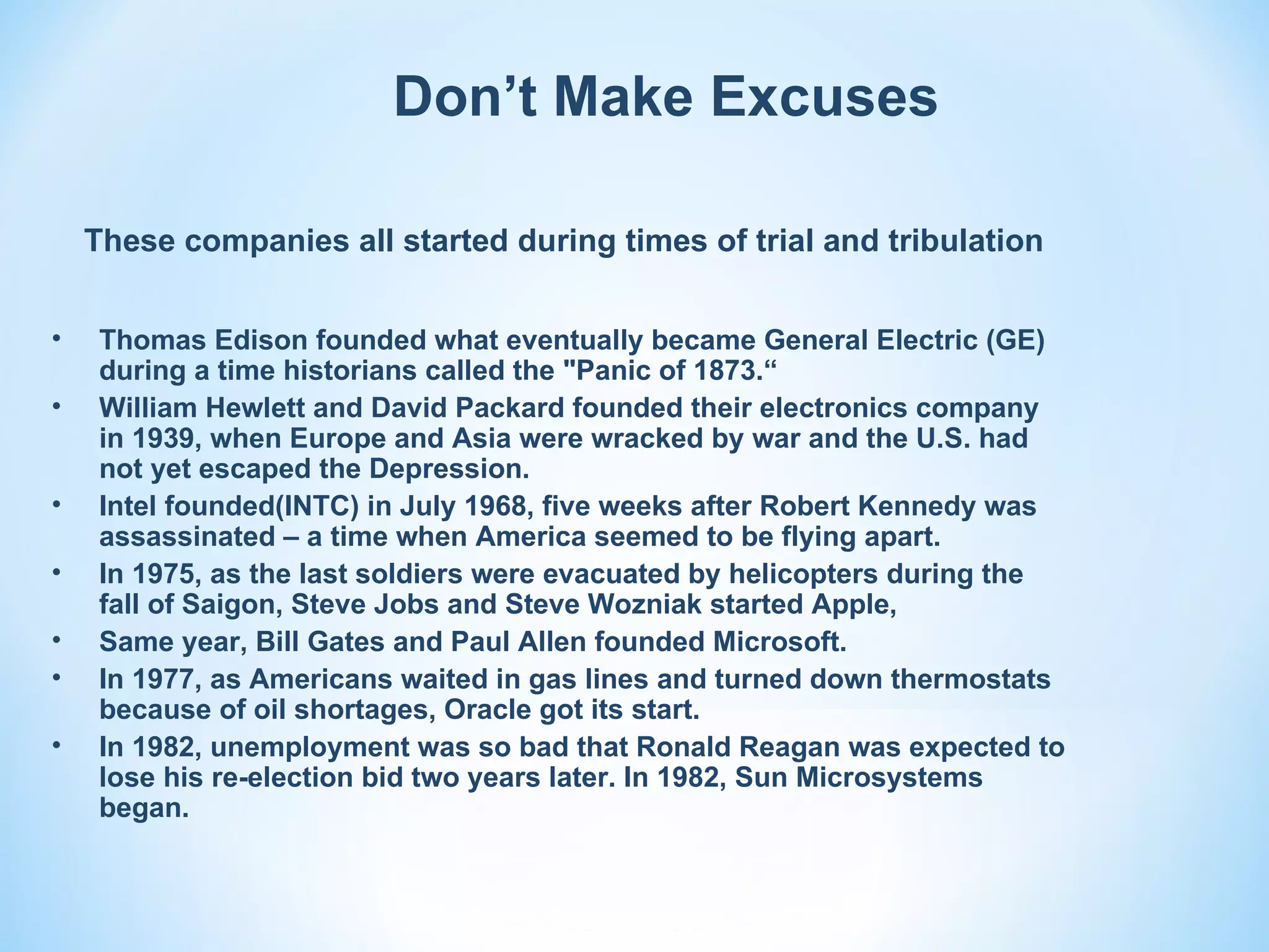 Don’t Make Excuses

    These companies all started during times of trial and tribulation


•    Thomas Edison founded what eventually became General Electric (GE)
     during a time historians called the "Panic of 1873.“
•    William Hewlett and David Packard founded their electronics company
     in 1939, when Europe and Asia were wracked by war and the U.S. had
     not yet escaped the Depression.
•    Intel founded(INTC) in July 1968, five weeks after Robert Kennedy was
     assassinated – a time when America seemed to be flying apart.
•    In 1975, as the last soldiers were evacuated by helicopters during the
     fall of Saigon, Steve Jobs and Steve Wozniak started Apple,
•    Same year, Bill Gates and Paul Allen founded Microsoft.
•    In 1977, as Americans waited in gas lines and turned down thermostats
     because of oil shortages, Oracle got its start.
•    In 1982, unemployment was so bad that Ronald Reagan was expected to
     lose his re-election bid two years later. In 1982, Sun Microsystems
     began.
 