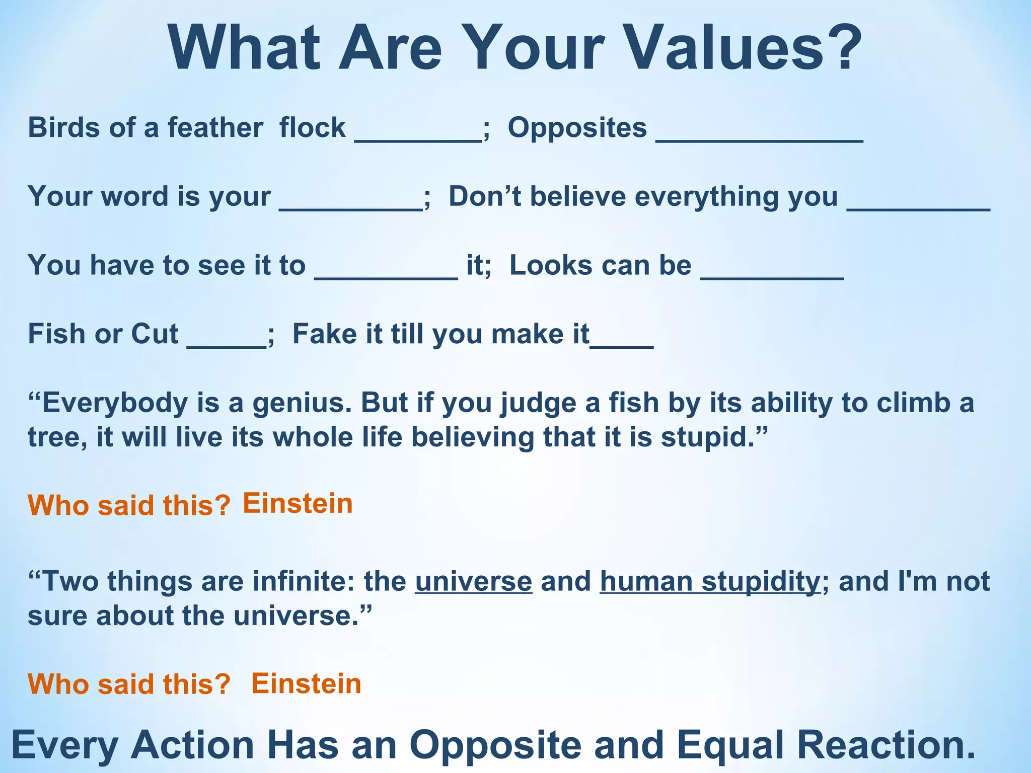 What Are Your Values?
Birds of a feather flock ________; Opposites _____________

Your word is your _________; Don’t believe everything you _________

You have to see it to _________ it; Looks can be _________

Fish or Cut _____; Fake it till you make it____

“Everybody is a genius. But if you judge a fish by its ability to climb a
tree, it will live its whole life believing that it is stupid.”

Who said this? Einstein

“Two things are infinite: the universe and human stupidity; and I'm not
sure about the universe.”

Who said this? Einstein

Every Action Has an Opposite and Equal Reaction.
 