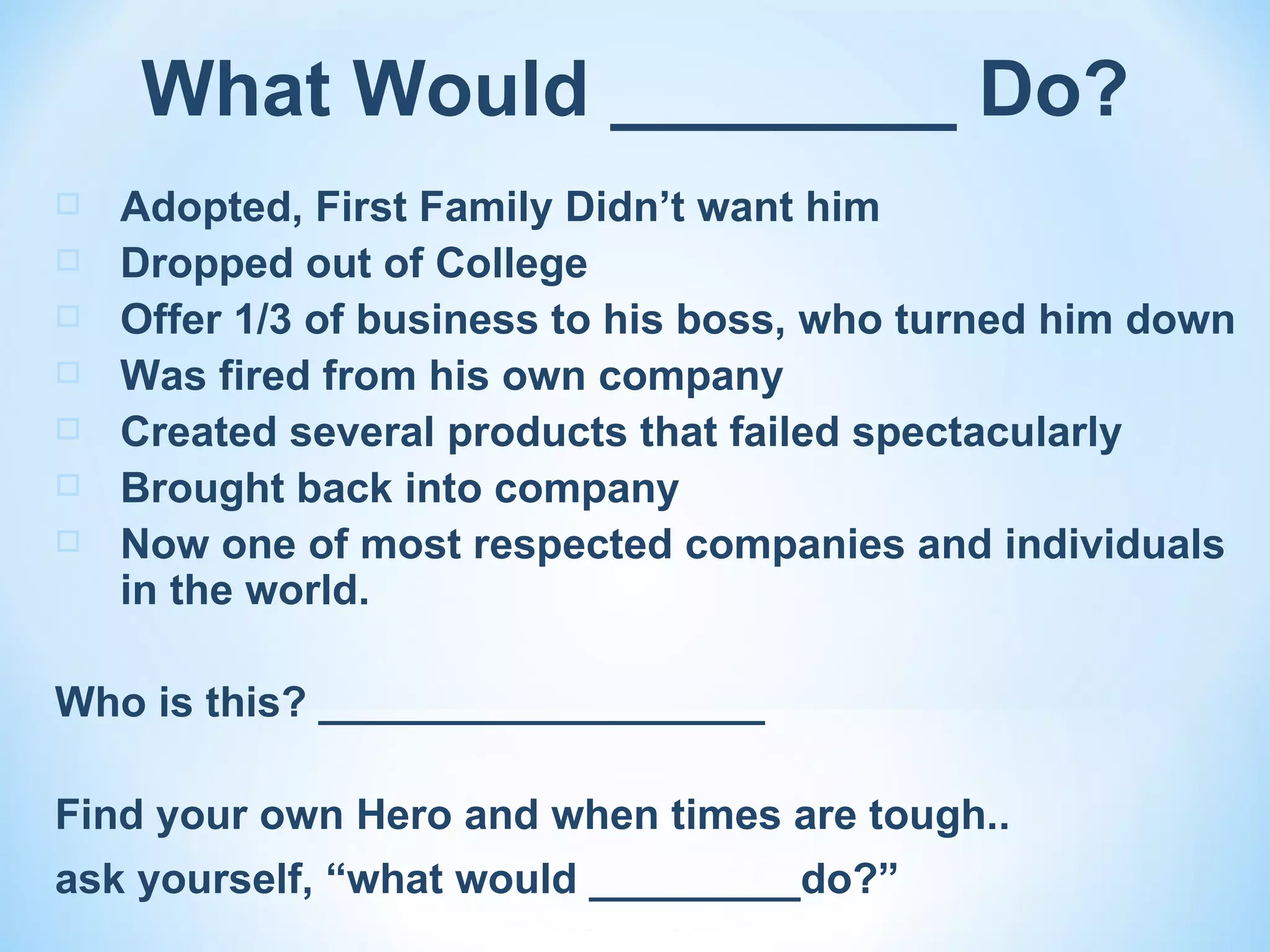 What Would ________ Do?
   Adopted, First Family Didn’t want him
   Dropped out of College
   Offer 1/3 of business to his boss, who turned him down
   Was fired from his own company
   Created several products that failed spectacularly
   Brought back into company
   Now one of most respected companies and individuals
    in the world.

Who is this? ___________________

Find your own Hero and when times are tough..
ask yourself, “what would _________do?”
 