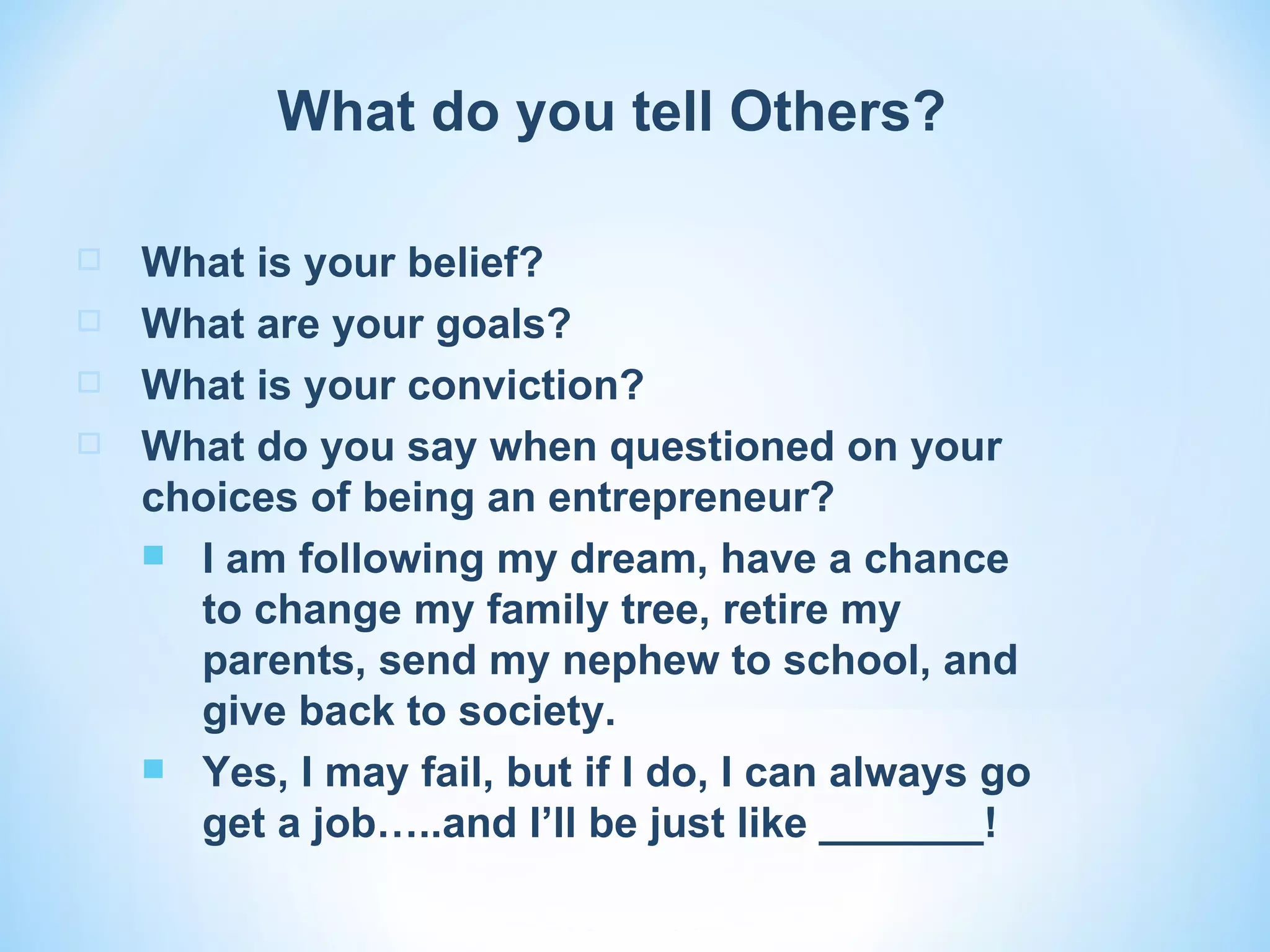 What do you tell Others?

   What is your belief?
   What are your goals?
   What is your conviction?
   What do you say when questioned on your
    choices of being an entrepreneur?
     I am following my dream, have a chance
      to change my family tree, retire my
      parents, send my nephew to school, and
      give back to society.
     Yes, I may fail, but if I do, I can always go
      get a job…..and I’ll be just like _______!
 