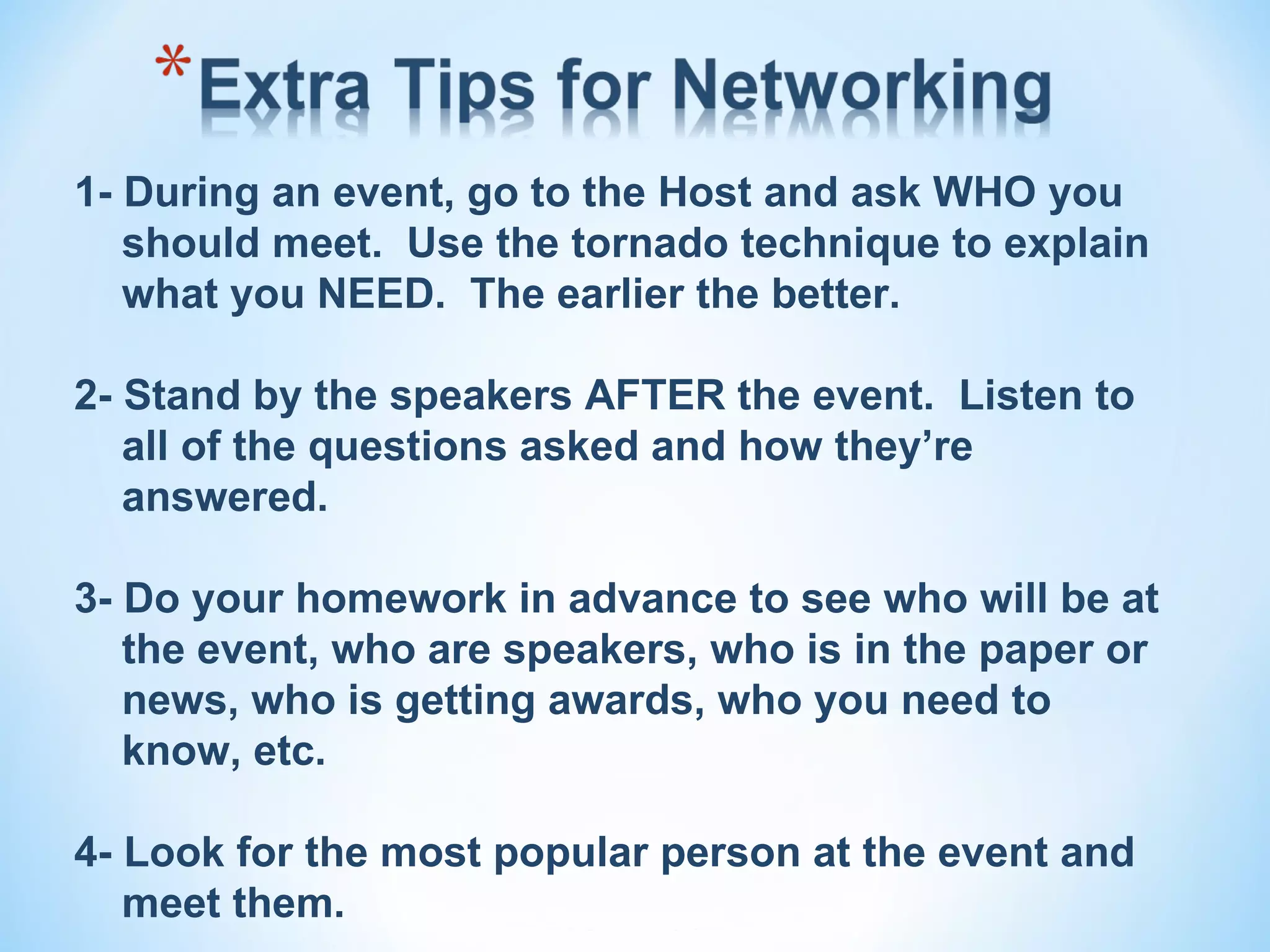 1- During an event, go to the Host and ask WHO you
   should meet. Use the tornado technique to explain
   what you NEED. The earlier the better.

2- Stand by the speakers AFTER the event. Listen to
   all of the questions asked and how they’re
   answered.

3- Do your homework in advance to see who will be at
   the event, who are speakers, who is in the paper or
   news, who is getting awards, who you need to
   know, etc.

4- Look for the most popular person at the event and
   meet them.
 